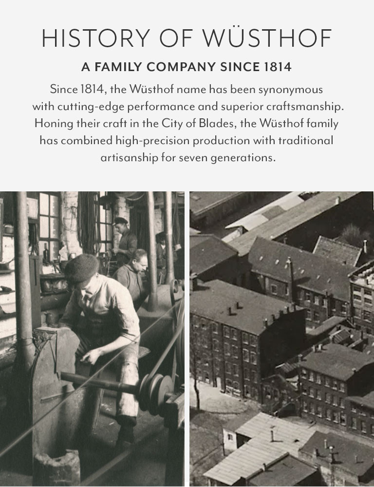 History of Wüshtof. A FAMILY COMPANY SINCE 1814. Since 1814, the Wüsthof name has been synonymous with cutting-edge performance and superior craftsmanship. Honing their craft in the City of Blades, the Wüsthof family has combined high-precision production with traditional artisanship for seven generations.