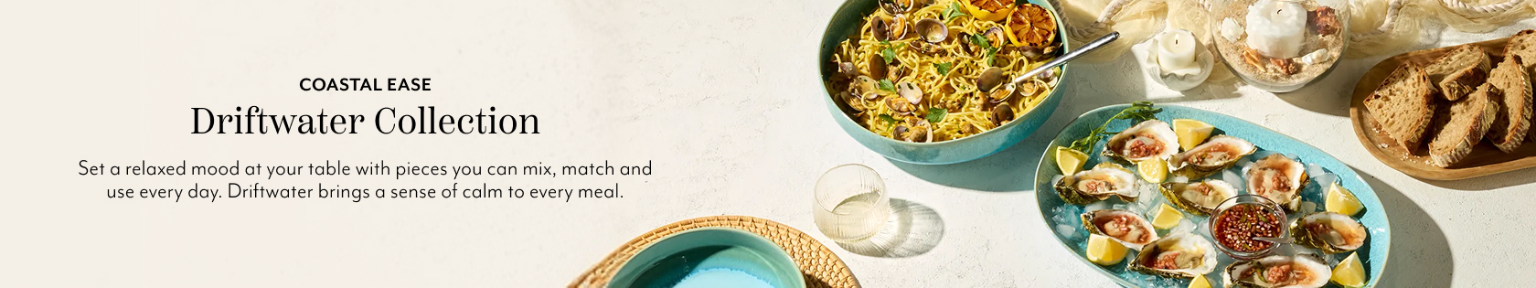 Coastal Ease Driftwater Collection. Set a relaxed mood at your table with pieces you can mix, match and use every day. Driftwater brings a sense of calm to every meal.
